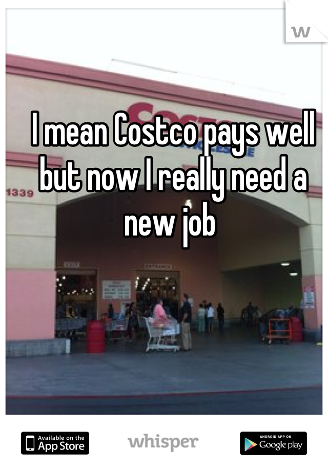 I mean Costco pays well but now I really need a new job 
