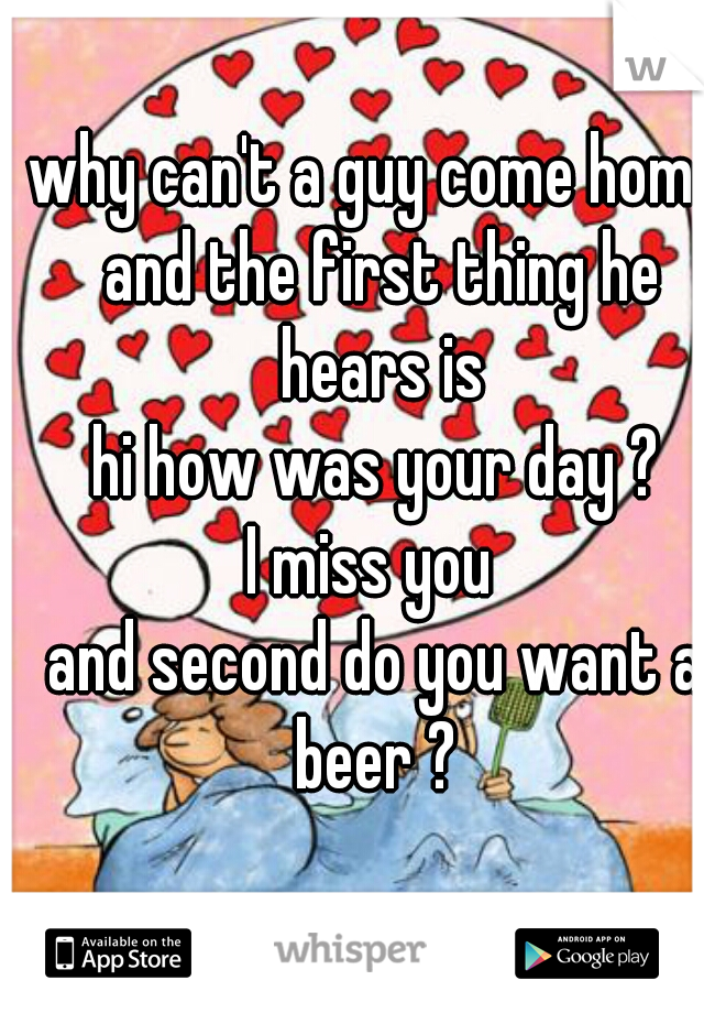 why can't a guy come home and the first thing he hears is
hi how was your day ?
I miss you 
and second do you want a beer ? 
