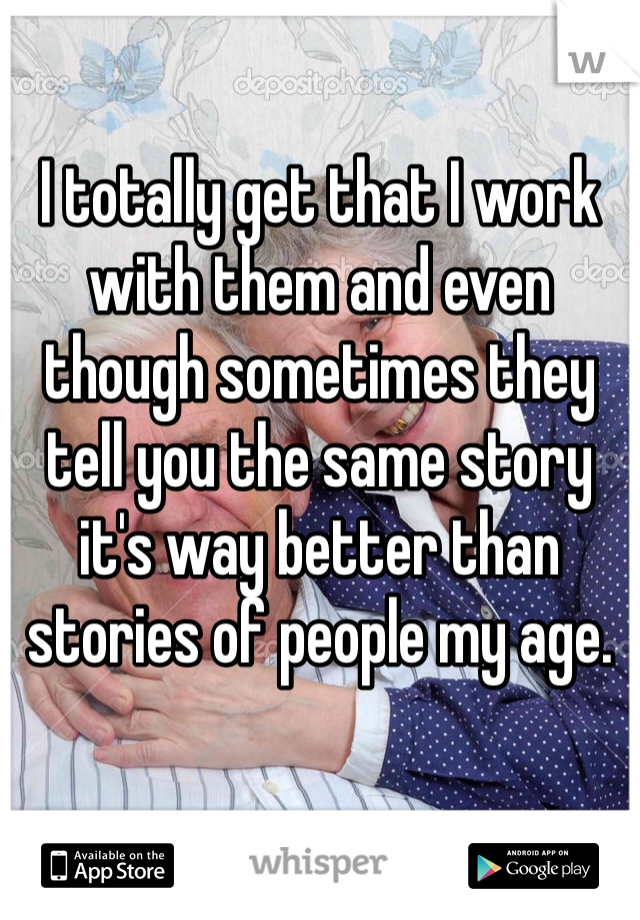 I totally get that I work with them and even though sometimes they tell you the same story it's way better than stories of people my age.