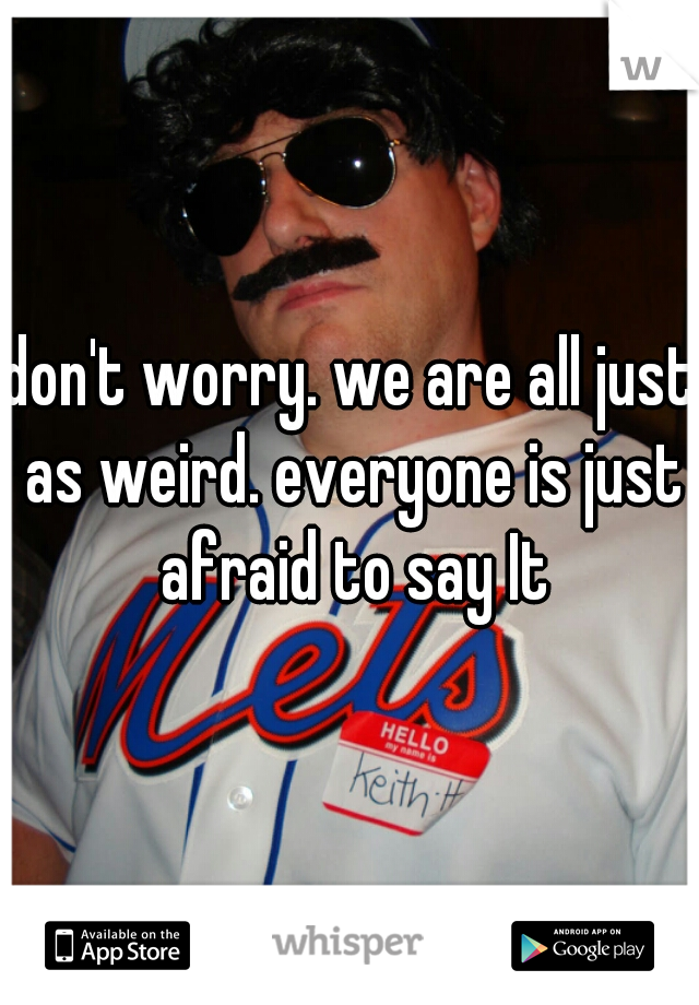 don't worry. we are all just as weird. everyone is just afraid to say It