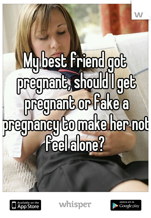 My best friend got pregnant, should I get pregnant or fake a pregnancy to make her not feel alone? 