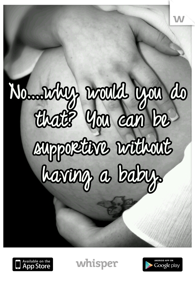 No....why would you do that? You can be supportive without having a baby.