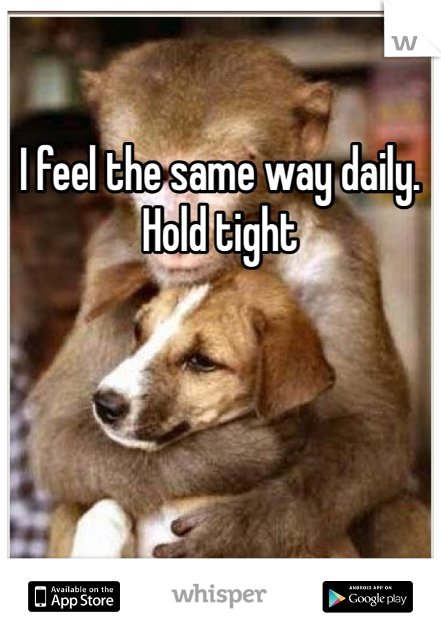 I feel the same way daily. Hold tight 