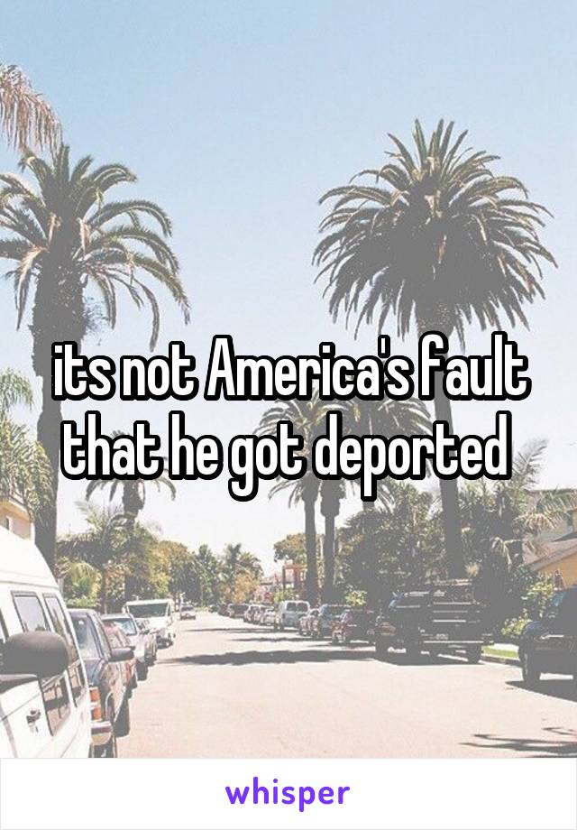 its not America's fault that he got deported 