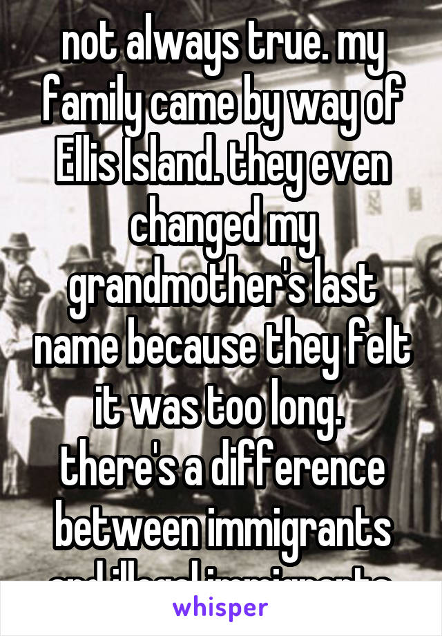 not always true. my family came by way of Ellis Island. they even changed my grandmother's last name because they felt it was too long. 
there's a difference between immigrants and illegal immigrants.