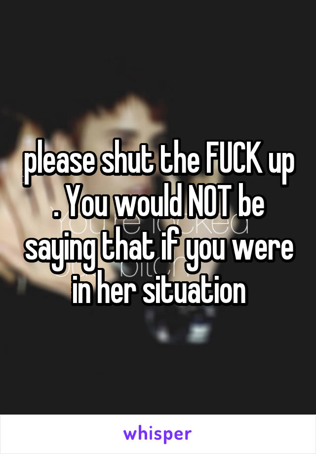 please shut the FUCK up . You would NOT be saying that if you were in her situation