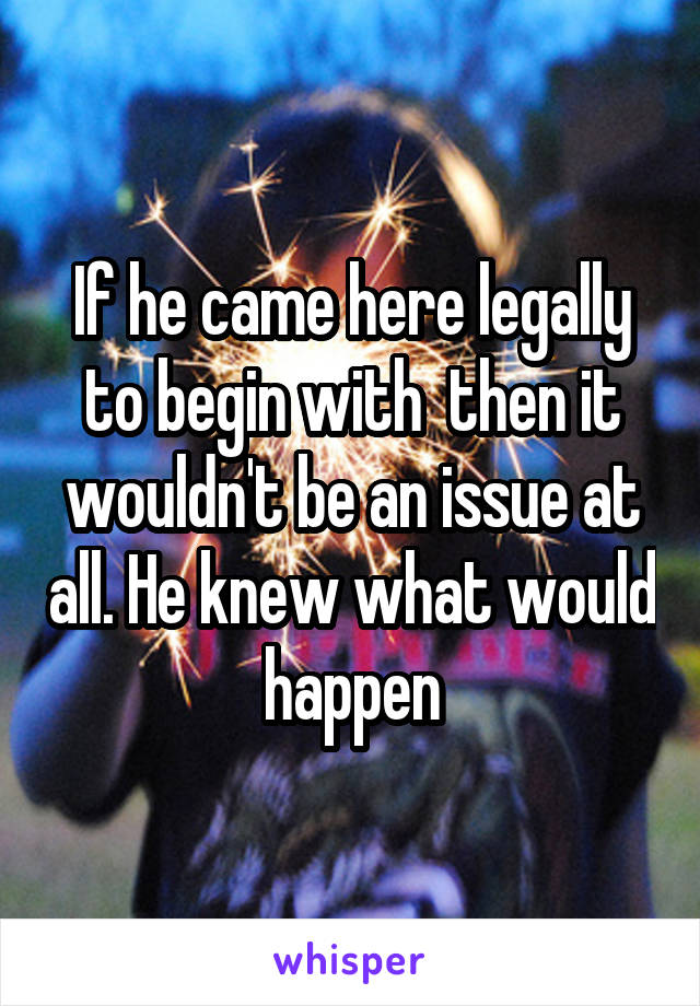 If he came here legally to begin with  then it wouldn't be an issue at all. He knew what would happen