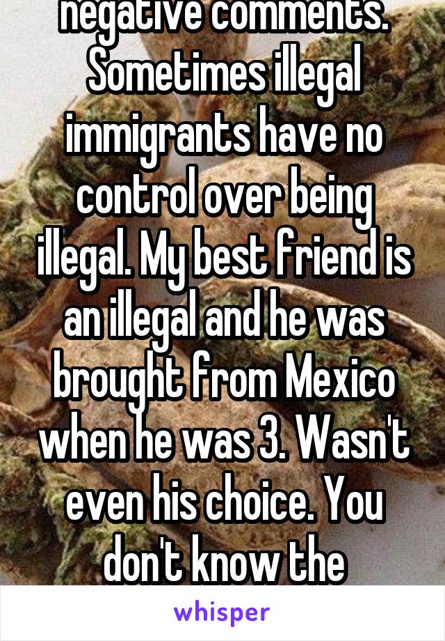 Please stop the negative comments. Sometimes illegal immigrants have no control over being illegal. My best friend is an illegal and he was brought from Mexico when he was 3. Wasn't even his choice. You don't know the situation so stop being cunts