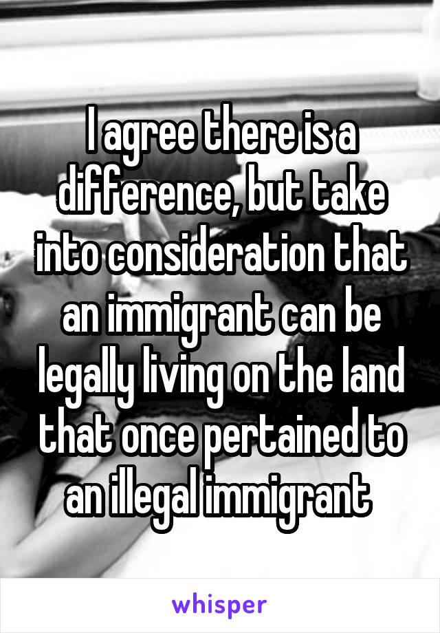 I agree there is a difference, but take into consideration that an immigrant can be legally living on the land that once pertained to an illegal immigrant 