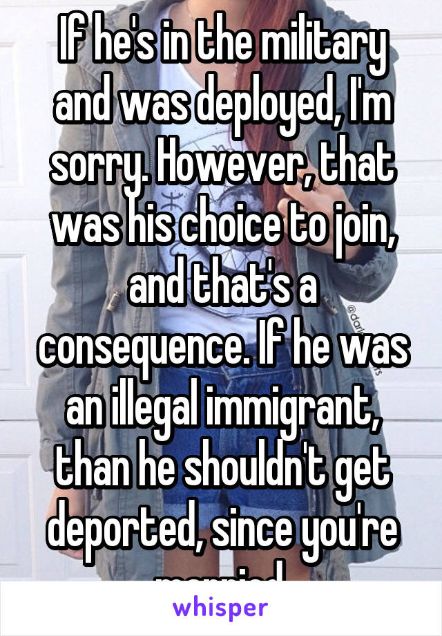 If he's in the military and was deployed, I'm sorry. However, that was his choice to join, and that's a consequence. If he was an illegal immigrant, than he shouldn't get deported, since you're married.