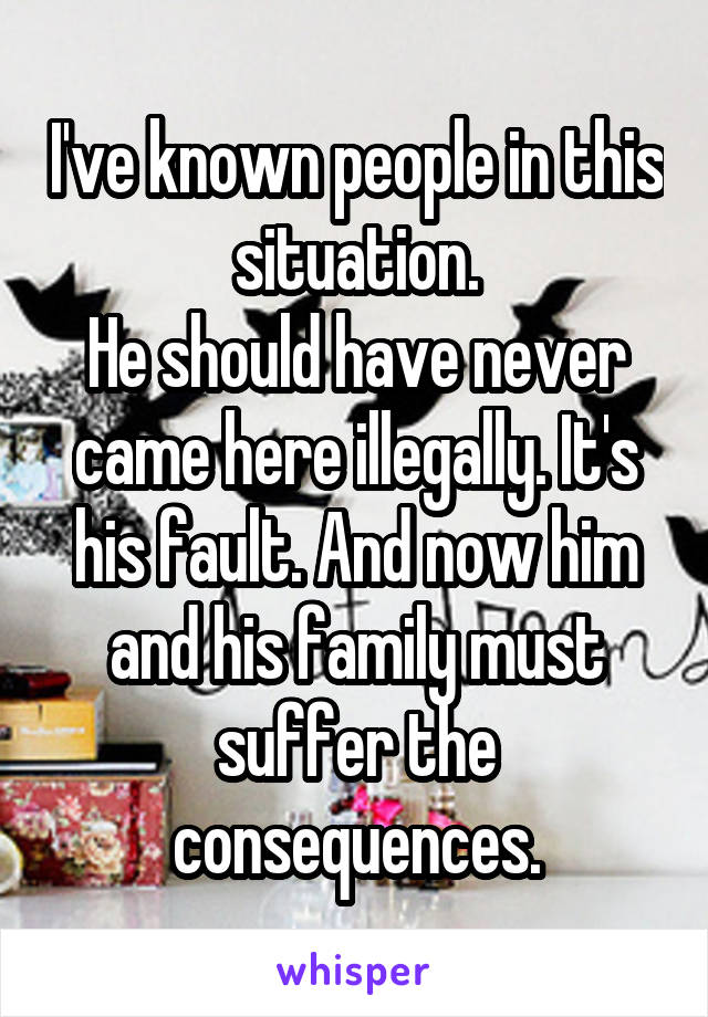 I've known people in this situation.
He should have never came here illegally. It's his fault. And now him and his family must suffer the consequences.