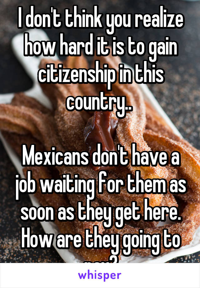 I don't think you realize how hard it is to gain citizenship in this country.. 

Mexicans don't have a job waiting for them as soon as they get here. How are they going to pay?