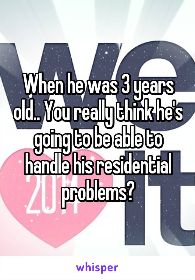 When he was 3 years old.. You really think he's going to be able to handle his residential problems?