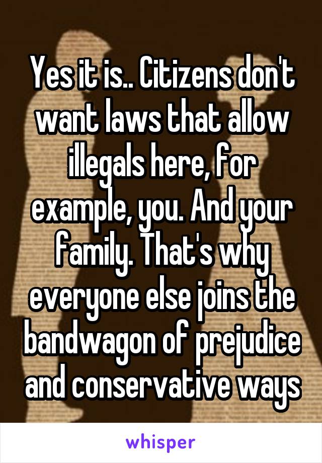 Yes it is.. Citizens don't want laws that allow illegals here, for example, you. And your family. That's why everyone else joins the bandwagon of prejudice and conservative ways