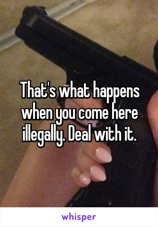 That's what happens when you come here illegally. Deal with it.