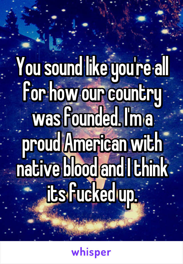 You sound like you're all for how our country was founded. I'm a proud American with native blood and I think its fucked up.