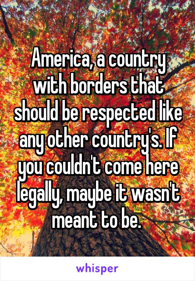 America, a country with borders that should be respected like any other country's. If you couldn't come here legally, maybe it wasn't meant to be. 