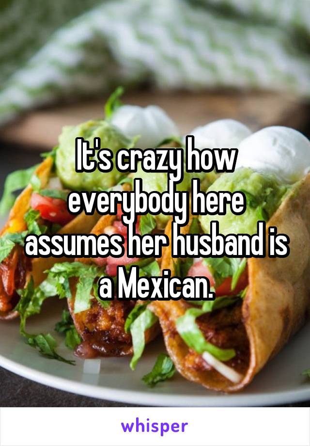 It's crazy how everybody here assumes her husband is a Mexican.