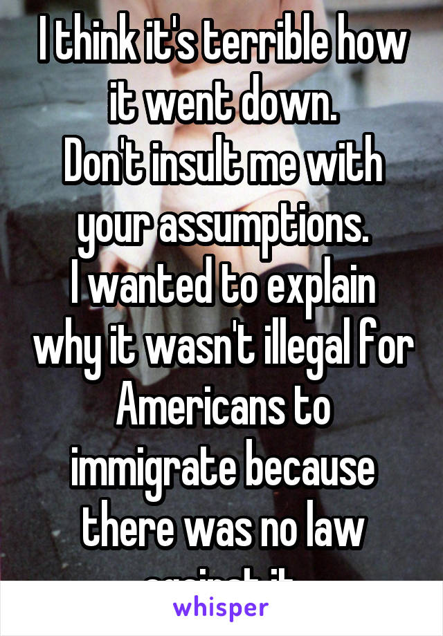 I think it's terrible how it went down.
Don't insult me with your assumptions.
I wanted to explain why it wasn't illegal for Americans to immigrate because there was no law against it.