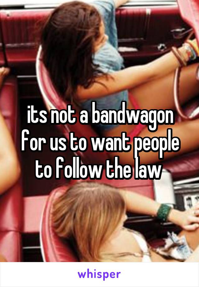 its not a bandwagon for us to want people to follow the law 