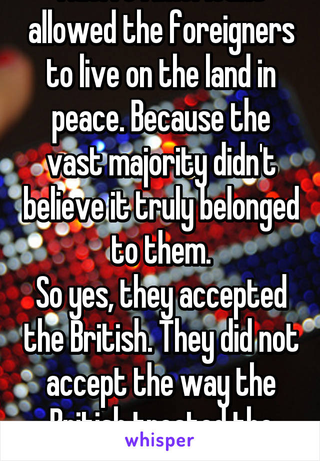 Native Americans allowed the foreigners to live on the land in peace. Because the vast majority didn't believe it truly belonged to them.
So yes, they accepted the British. They did not accept the way the British treated the land.