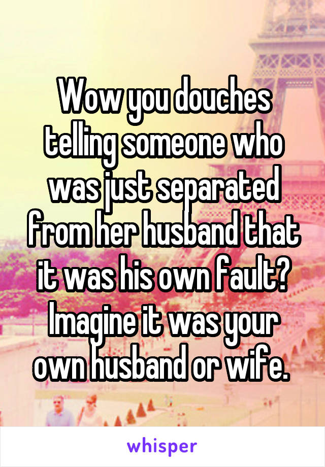 Wow you douches telling someone who was just separated from her husband that it was his own fault? Imagine it was your own husband or wife. 