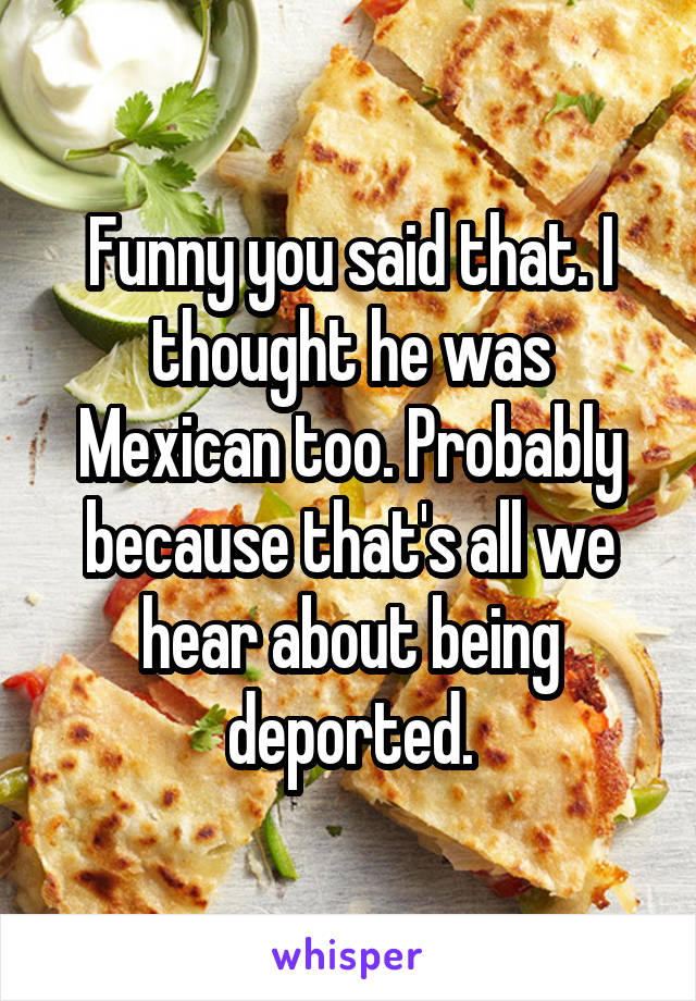 Funny you said that. I thought he was Mexican too. Probably because that's all we hear about being deported.