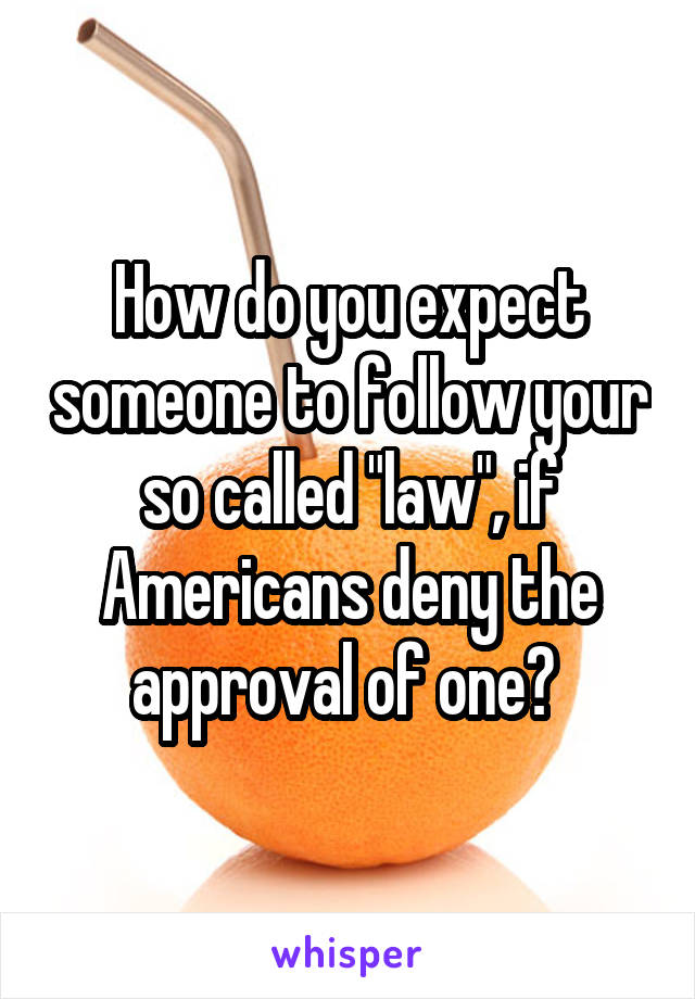 How do you expect someone to follow your so called "law", if Americans deny the approval of one? 