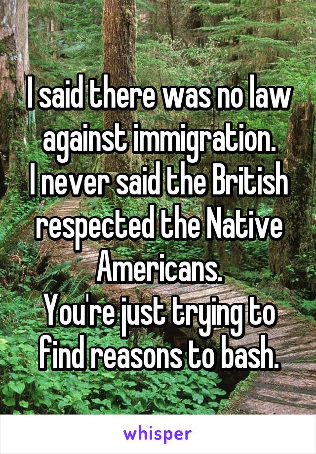 I said there was no law against immigration.
I never said the British respected the Native Americans.
You're just trying to find reasons to bash.