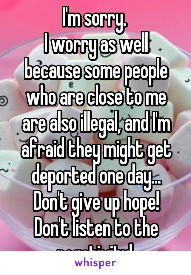 I'm sorry. 
I worry as well because some people who are close to me are also illegal, and I'm afraid they might get deported one day...
Don't give up hope! Don't listen to the negativity! 