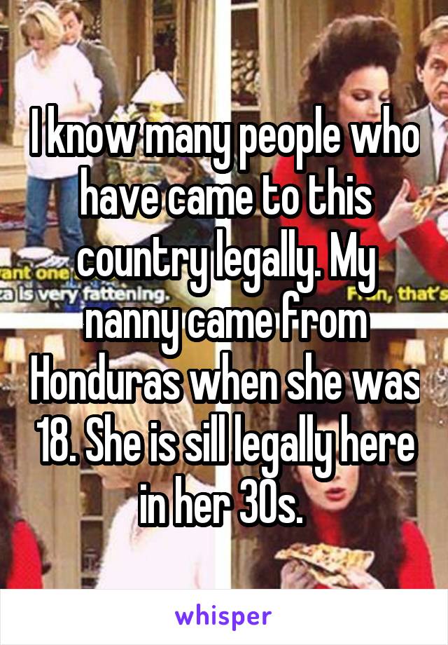 I know many people who have came to this country legally. My nanny came from Honduras when she was 18. She is sill legally here in her 30s. 