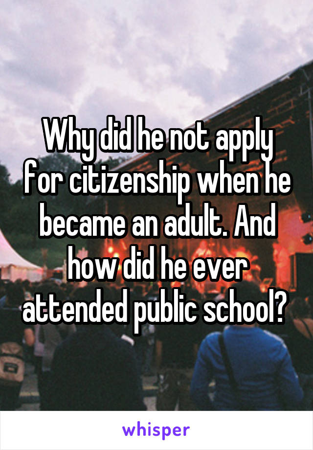 Why did he not apply for citizenship when he became an adult. And how did he ever attended public school? 