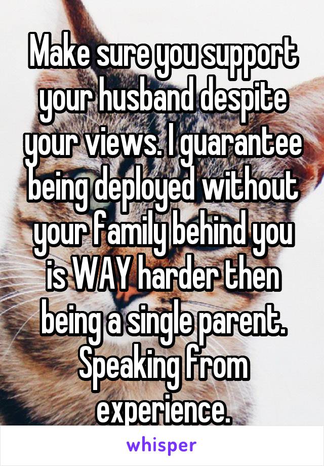 Make sure you support your husband despite your views. I guarantee being deployed without your family behind you is WAY harder then being a single parent. Speaking from experience.