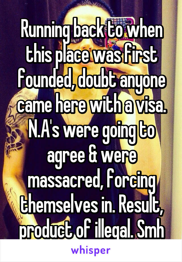 Running back to when this place was first founded, doubt anyone came here with a visa. N.A's were going to agree & were massacred, forcing themselves in. Result, product of illegal. Smh