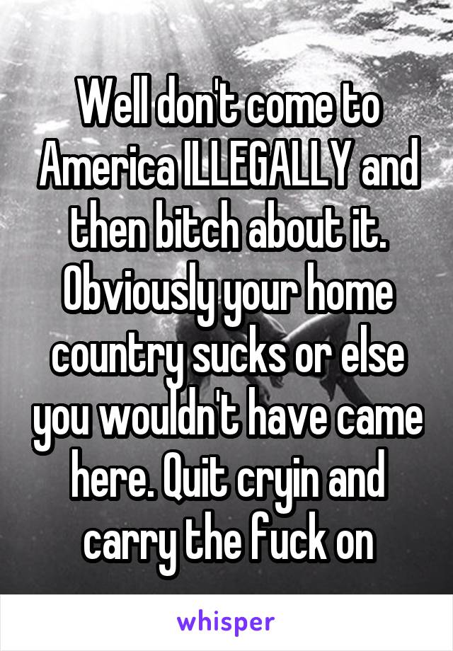 Well don't come to America ILLEGALLY and then bitch about it. Obviously your home country sucks or else you wouldn't have came here. Quit cryin and carry the fuck on