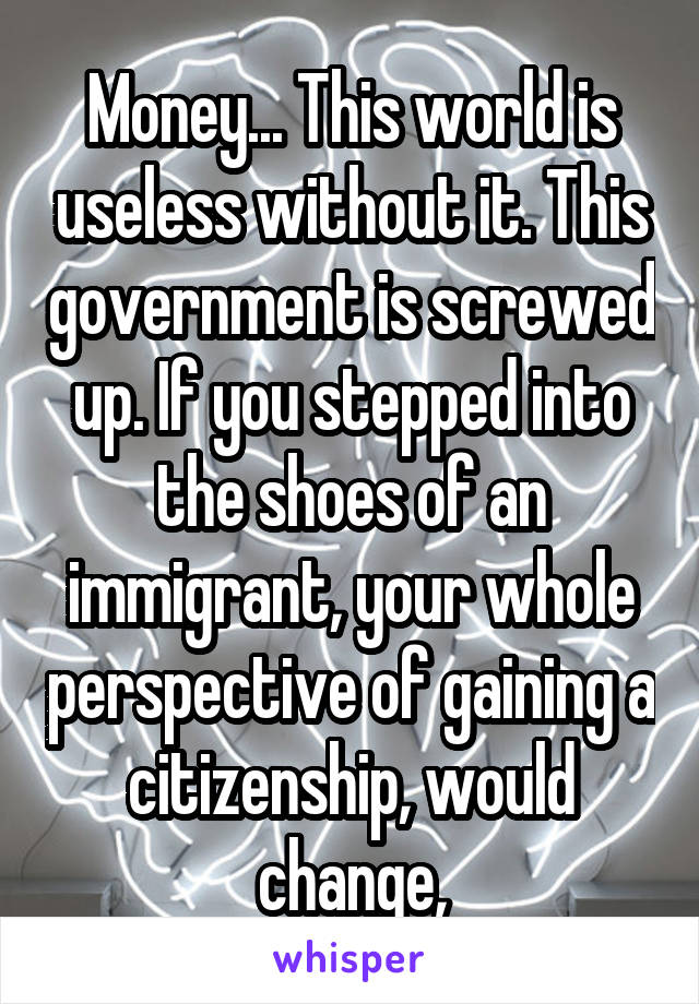 Money... This world is useless without it. This government is screwed up. If you stepped into the shoes of an immigrant, your whole perspective of gaining a citizenship, would change,