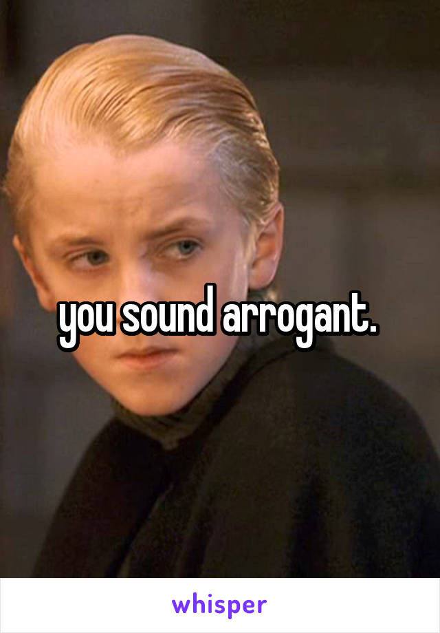 you sound arrogant. 