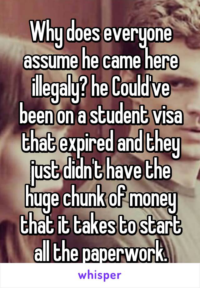 Why does everyone assume he came here illegaly? he Could've been on a student visa that expired and they just didn't have the huge chunk of money that it takes to start all the paperwork.