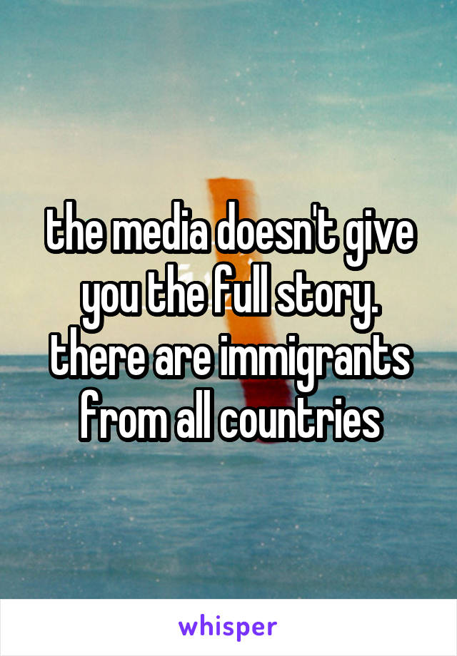 the media doesn't give you the full story. there are immigrants from all countries