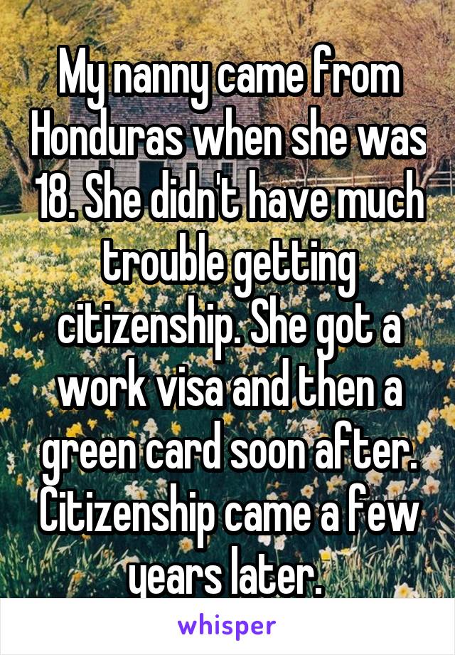 My nanny came from Honduras when she was 18. She didn't have much trouble getting citizenship. She got a work visa and then a green card soon after. Citizenship came a few years later. 