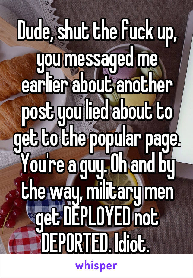 Dude, shut the fuck up, you messaged me earlier about another post you lied about to get to the popular page. You're a guy. Oh and by the way, military men get DEPLOYED not DEPORTED. Idiot. 