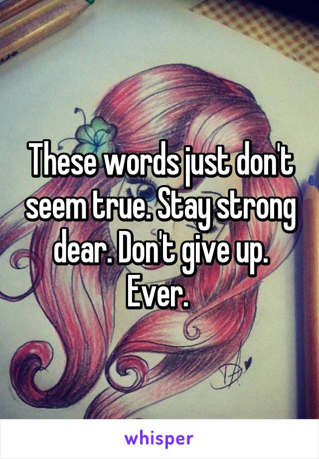 These words just don't seem true. Stay strong dear. Don't give up. Ever. 