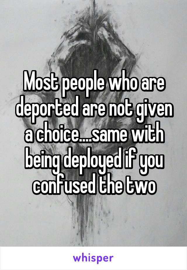 Most people who are deported are not given a choice....same with being deployed if you confused the two