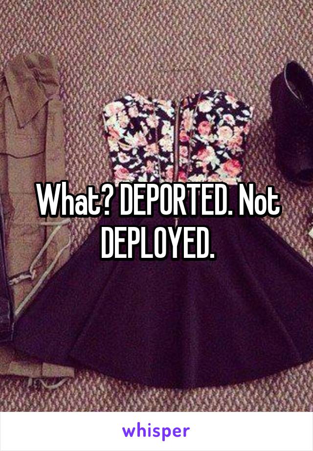 What? DEPORTED. Not DEPLOYED.