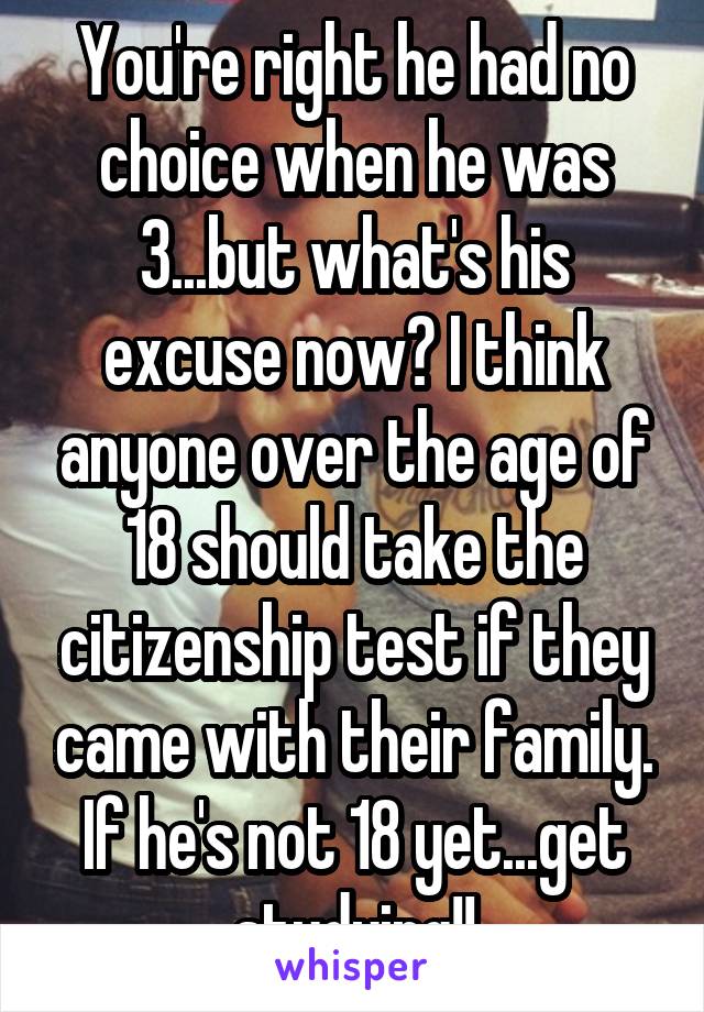 You're right he had no choice when he was 3...but what's his excuse now? I think anyone over the age of 18 should take the citizenship test if they came with their family.
If he's not 18 yet...get studying!!