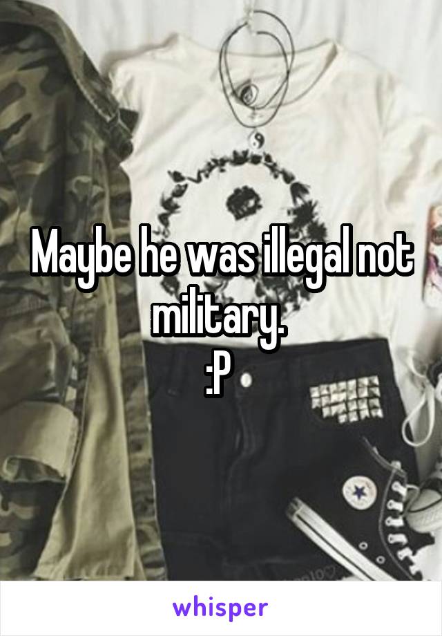 Maybe he was illegal not military. 
:P 