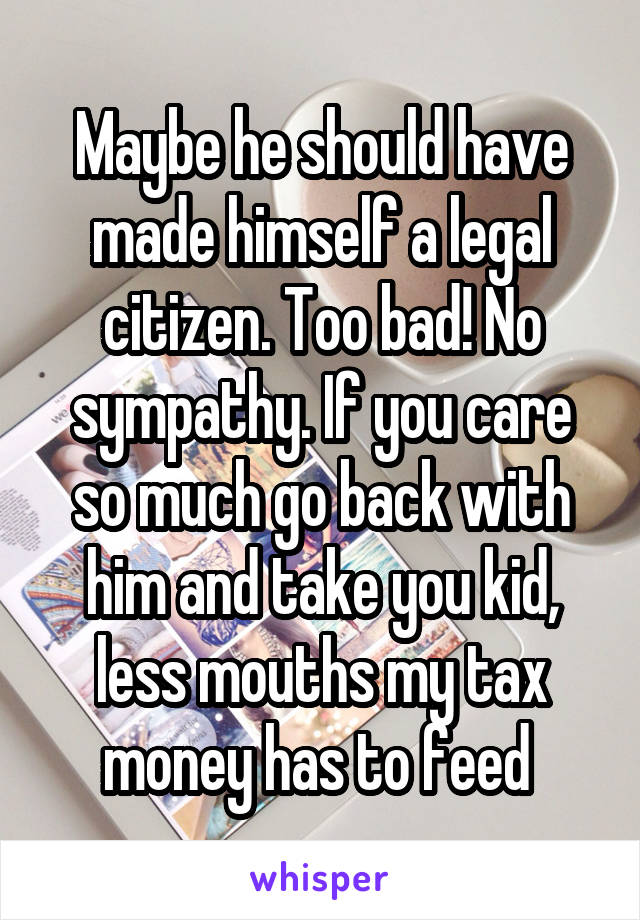 Maybe he should have made himself a legal citizen. Too bad! No sympathy. If you care so much go back with him and take you kid, less mouths my tax money has to feed 