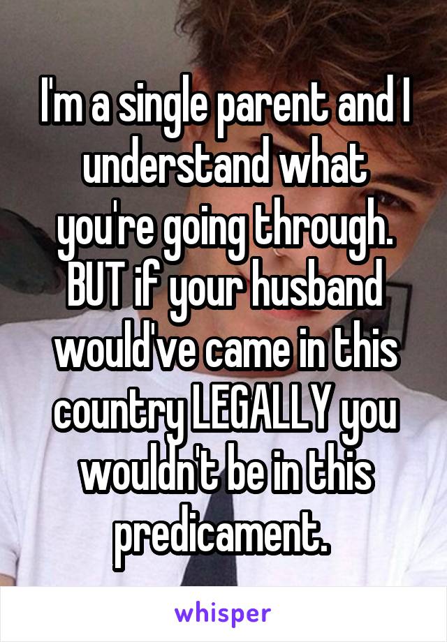 I'm a single parent and I understand what you're going through. BUT if your husband would've came in this country LEGALLY you wouldn't be in this predicament. 