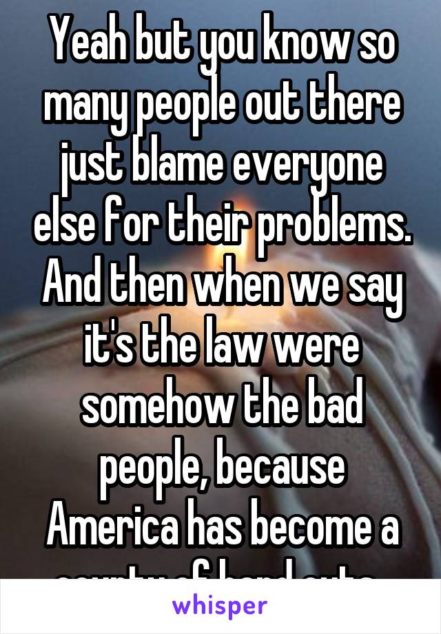 Yeah but you know so many people out there just blame everyone else for their problems. And then when we say it's the law were somehow the bad people, because America has become a county of hand outs. 