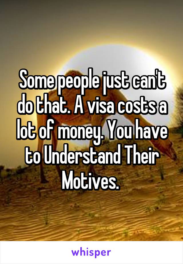 Some people just can't do that. A visa costs a lot of money. You have to Understand Their Motives. 